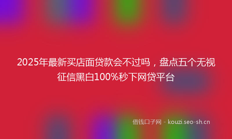 2025年最新买店面贷款会不过吗，盘点五个无视征信黑白100%秒下网贷平台