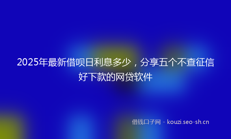 2025年最新借呗日利息多少，分享五个不查征信好下款的网贷软件