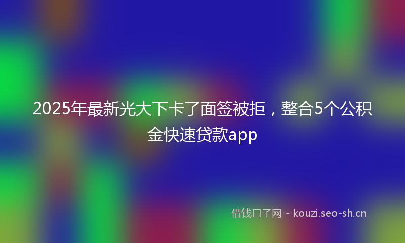 2025年最新光大下卡了面签被拒，整合5个公积金快速贷款app