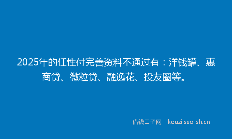 2025年的任性付完善资料不通过有：洋钱罐、惠商贷、微粒贷、融逸花、投友圈等。