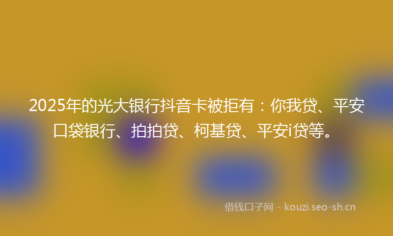 2025年的光大银行抖音卡被拒有:你我贷、平安口袋银行、拍拍贷、柯基贷、平安i贷等。