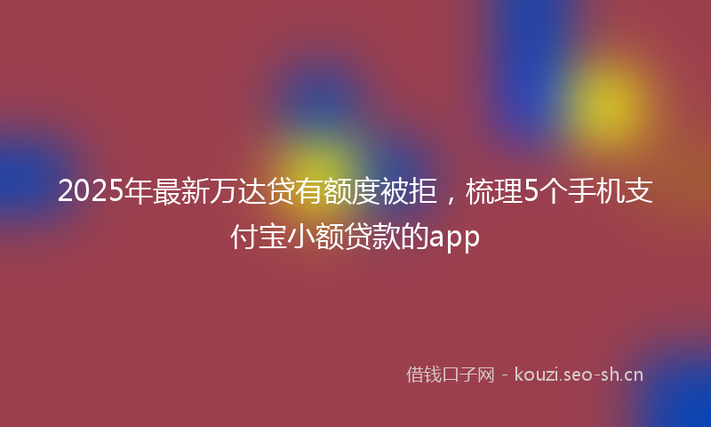 2025年最新万达贷有额度被拒，梳理5个手机支付宝小额贷款的app