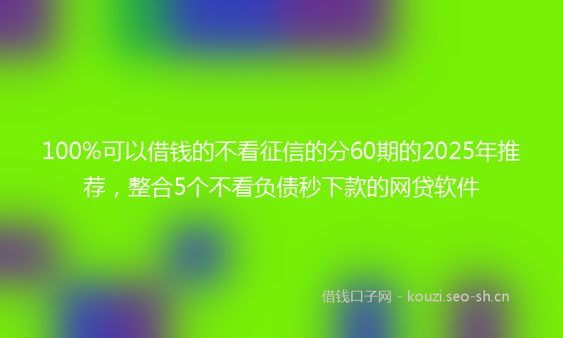 100%可以借钱的不看征信的分60期的2025年推荐，整合5个不看负债秒下款的网贷软件