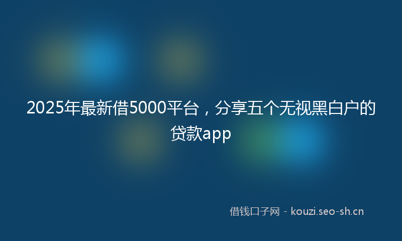 2025年最新借5000平台，分享五个无视黑白户的贷款app