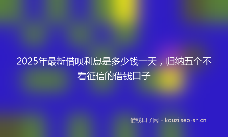 2025年最新借呗利息是多少钱一天，归纳五个不看征信的借钱口子