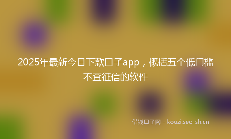 2025年最新今日下款口子app,概括五个低门槛不查征信的软件