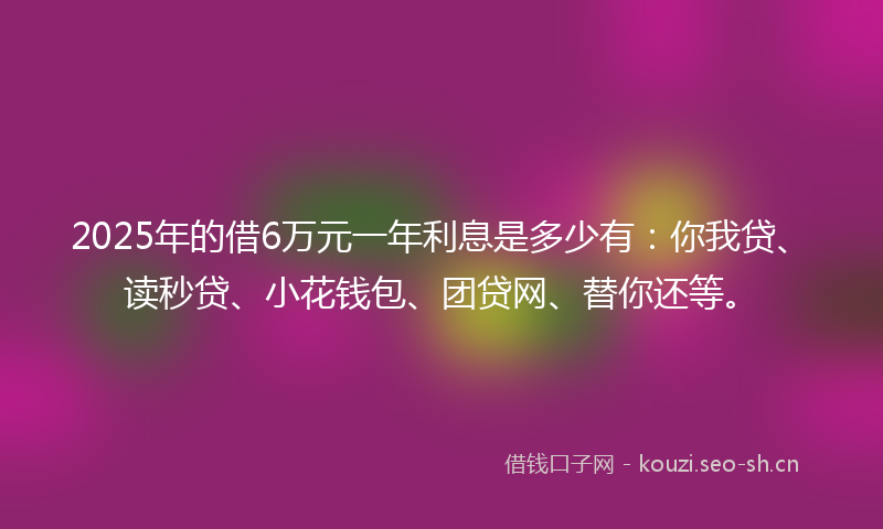 2025年的借6万元一年利息是多少有：你我贷、读秒贷、小花钱包、团贷网、替你还等。