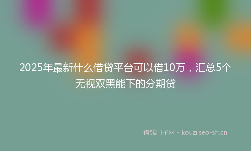2025年最新什么借贷平台可以借10万,汇总5个无视双黑能下的分期贷