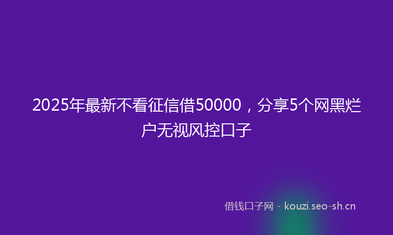 2025年最新不看征信借50000,分享5个网黑烂户无视风控口子