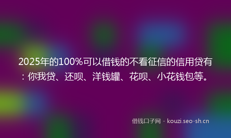 2025年的100%可以借钱的不看征信的信用贷有：你我贷、还呗、洋钱罐、花呗、小花钱包等。