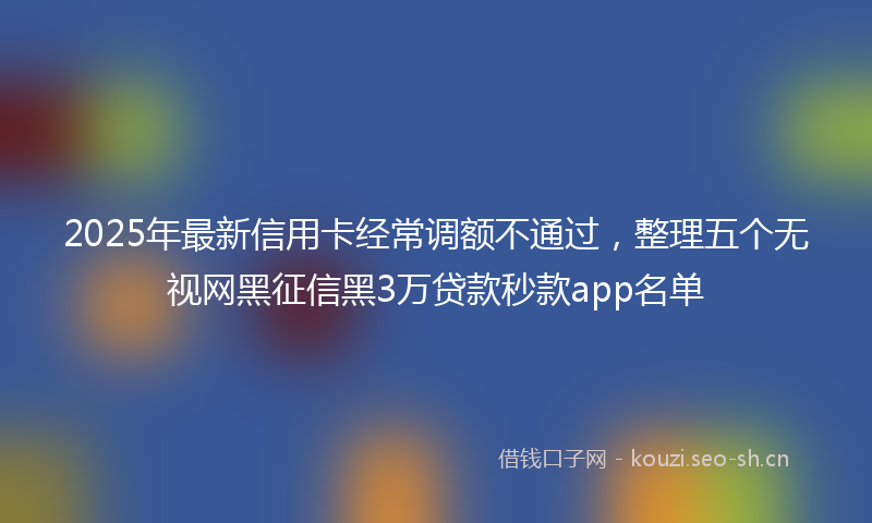 2025年最新信用卡经常调额不通过，整理五个无视网黑征信黑3万贷款秒款app名单