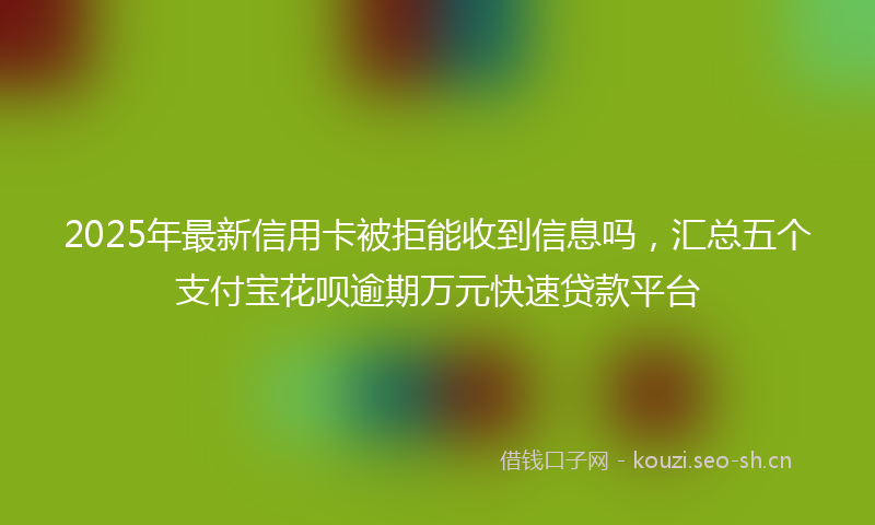 2025年最新信用卡被拒能收到信息吗，汇总五个支付宝花呗逾期万元快速贷款平台