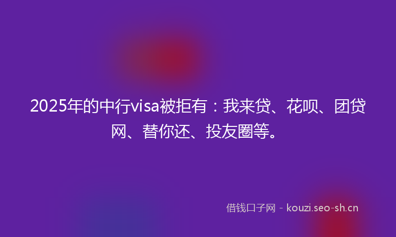 2025年的中行visa被拒有：我来贷、花呗、团贷网、替你还、投友圈等。