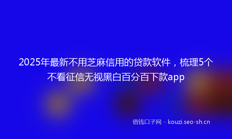 2025年最新不用芝麻信用的贷款软件，梳理5个不看征信无视黑白百分百下款app