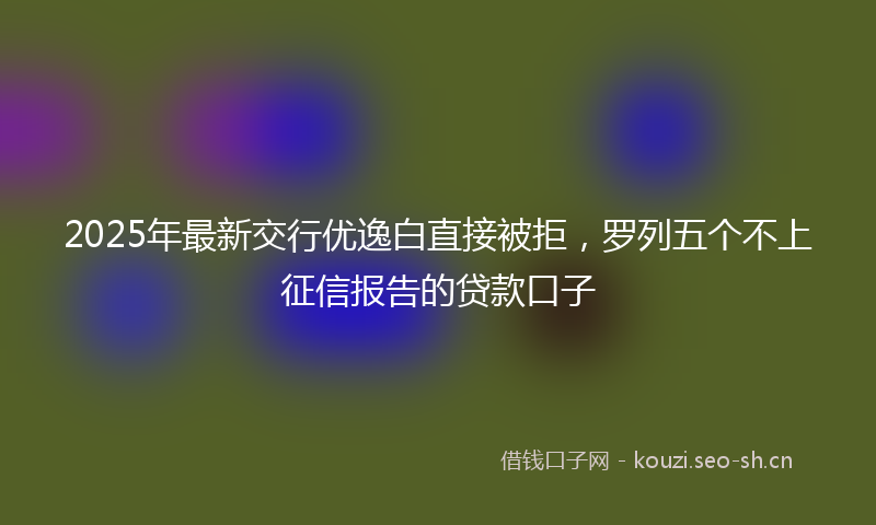 2025年最新交行优逸白直接被拒，罗列五个不上征信报告的贷款口子