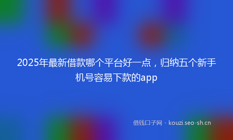2025年最新借款哪个平台好一点，归纳五个新手机号容易下款的app
