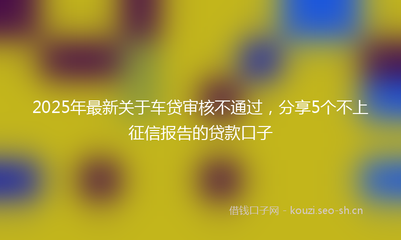 2025年最新关于车贷审核不通过，分享5个不上征信报告的贷款口子