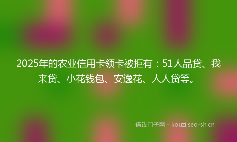 2025年的农业信用卡领卡被拒有：51人品贷、我来贷、小花钱包、安逸花、人人贷等。