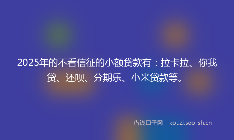 2025年的不看信征的小额贷款有：拉卡拉、你我贷、还呗、分期乐、小米贷款等。