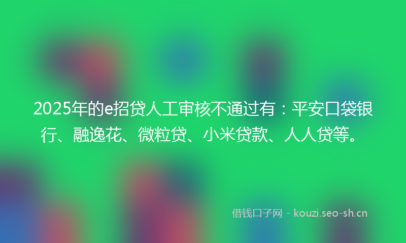 2025年的e招贷人工审核不通过有：平安口袋银行、融逸花、微粒贷、小米贷款、人人贷等。