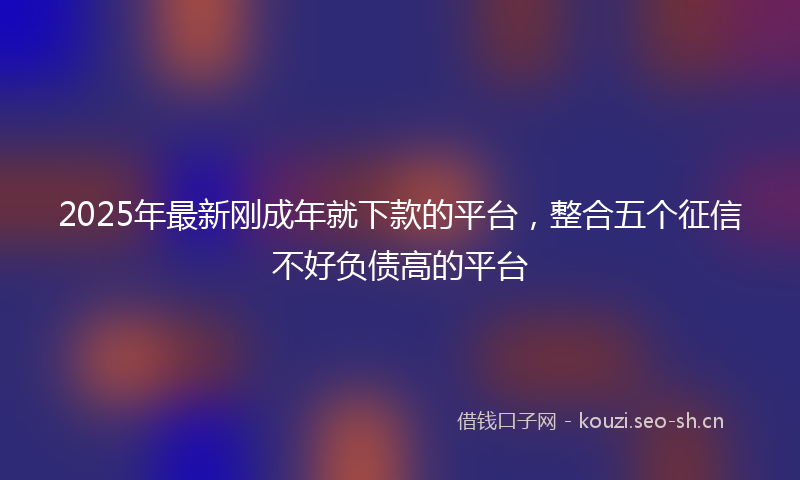 2025年最新刚成年就下款的平台，整合五个征信不好负债高的平台
