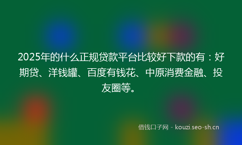 2025年的什么正规贷款平台比较好下款的有：好期贷、洋钱罐、百度有钱花、中原消费金融、投友圈等。