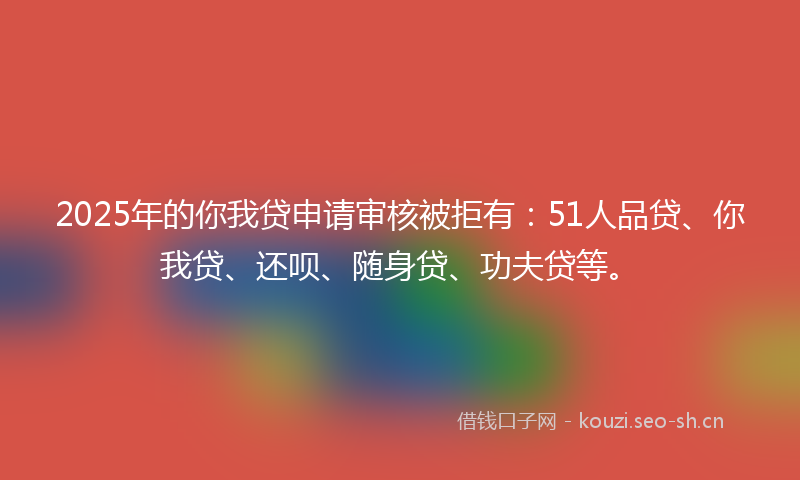 2025年的你我贷申请审核被拒有：51人品贷、你我贷、还呗、随身贷、功夫贷等。