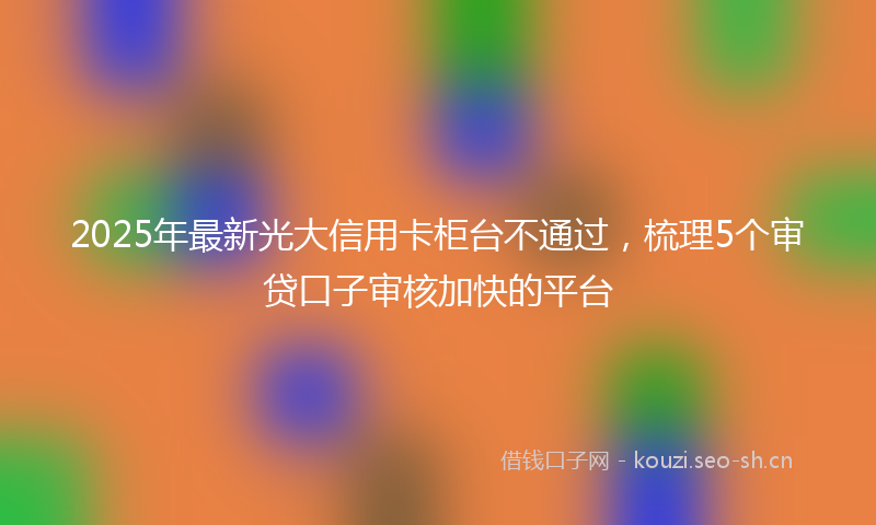 2025年最新光大信用卡柜台不通过，梳理5个审贷口子审核加快的平台