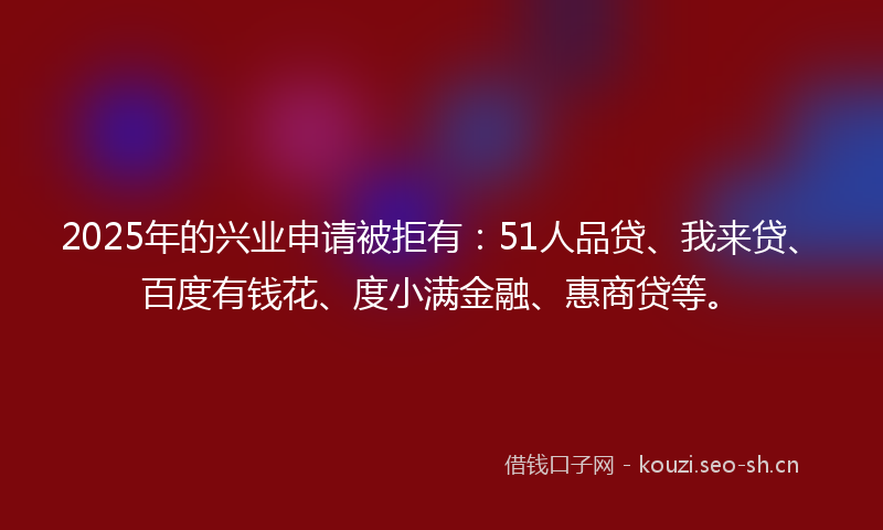 2025年的兴业申请被拒有：51人品贷、我来贷、百度有钱花、度小满金融、惠商贷等。