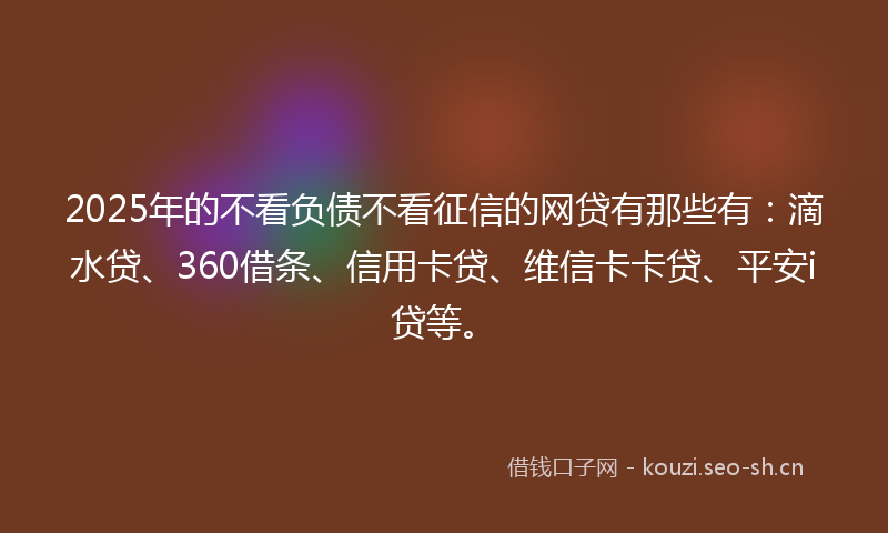 2025年的不看负债不看征信的网贷有那些有：滴水贷、360借条、信用卡贷、维信卡卡贷、平安i贷等。