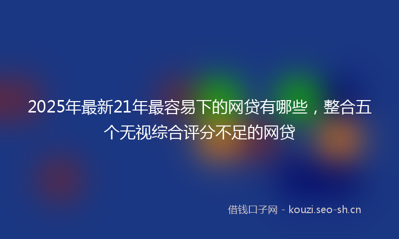 2025年最新21年最容易下的网贷有哪些，整合五个无视综合评分不足的网贷