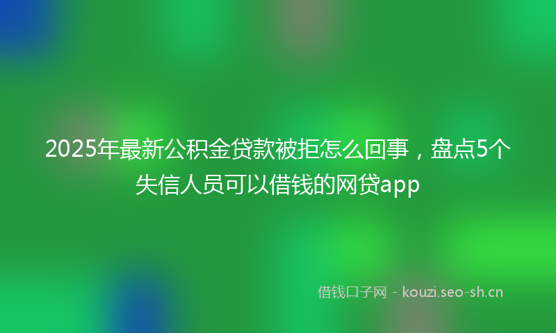 2025年最新公积金贷款被拒怎么回事，盘点5个失信人员可以借钱的网贷app