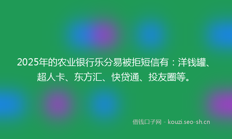 2025年的农业银行乐分易被拒短信有：洋钱罐、超人卡、东方汇、快贷通、投友圈等。