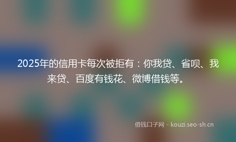 2025年的信用卡每次被拒有：你我贷、省呗、我来贷、百度有钱花、微博借钱等。