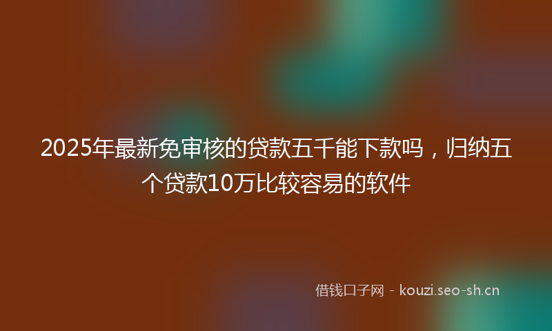 2025年最新免审核的贷款五千能下款吗，归纳五个贷款10万比较容易的软件