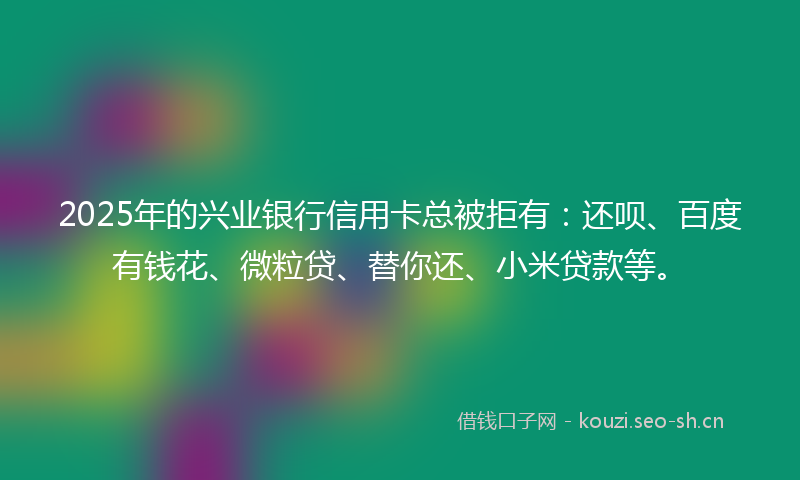 2025年的兴业银行信用卡总被拒有：还呗、百度有钱花、微粒贷、替你还、小米贷款等。