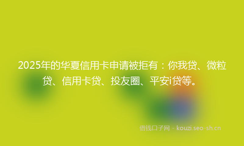 2025年的华夏信用卡申请被拒有：你我贷、微粒贷、信用卡贷、投友圈、平安i贷等。