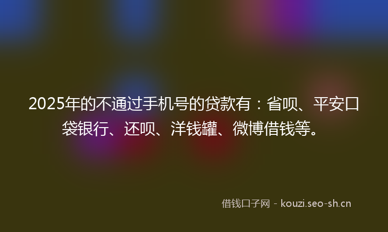 2025年的不通过手机号的贷款有：省呗、平安口袋银行、还呗、洋钱罐、微博借钱等。