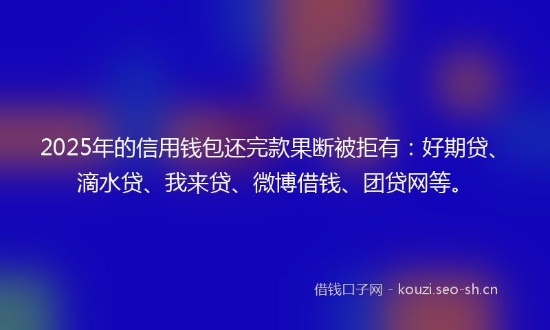 2025年的信用钱包还完款果断被拒有：好期贷、滴水贷、我来贷、微博借钱、团贷网等。