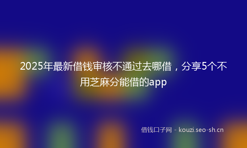 2025年最新借钱审核不通过去哪借，分享5个不用芝麻分能借的app