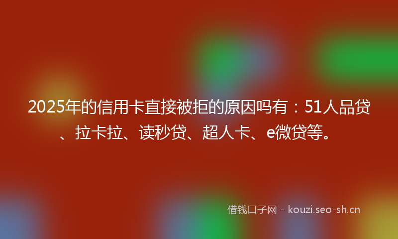 2025年的信用卡直接被拒的原因吗有:51人品贷、拉卡拉、读秒贷、超人卡、e微贷等。