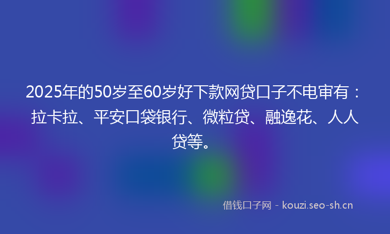 2025年的50岁至60岁好下款网贷口子不电审有：拉卡拉、平安口袋银行、微粒贷、融逸花、人人贷等。