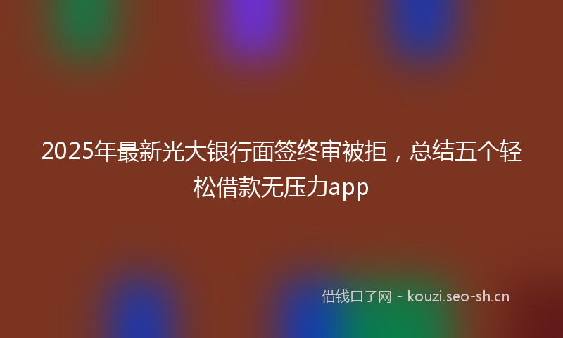 2025年最新光大银行面签终审被拒，总结五个轻松借款无压力app