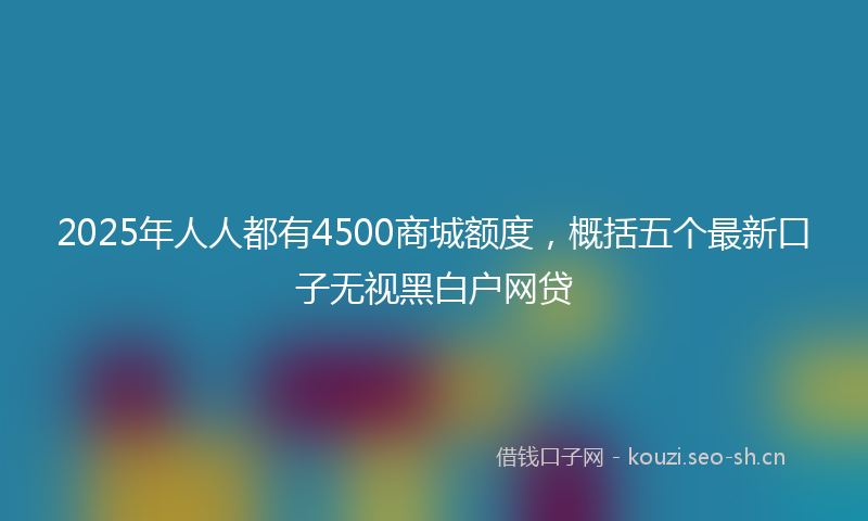 2025年人人都有4500商城额度，概括五个最新口子无视黑白户网贷