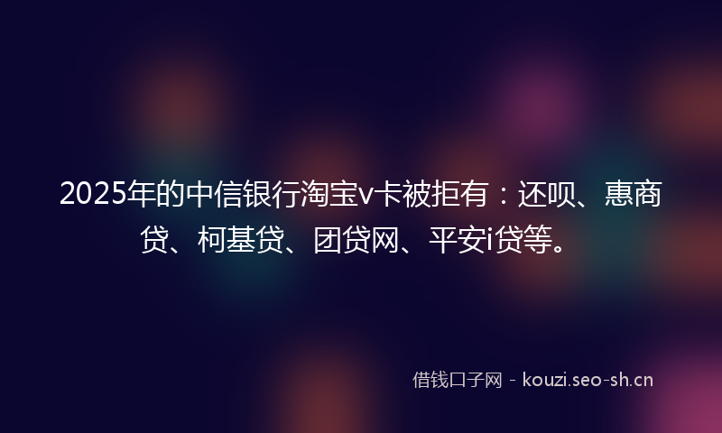 2025年的中信银行淘宝v卡被拒有：还呗、惠商贷、柯基贷、团贷网、平安i贷等。