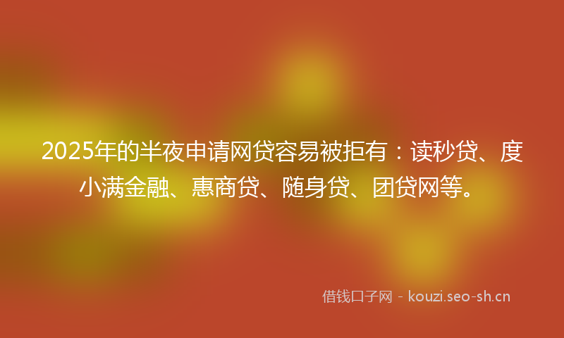 2025年的半夜申请网贷容易被拒有：读秒贷、度小满金融、惠商贷、随身贷、团贷网等。