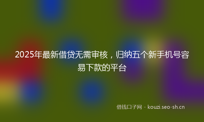 2025年最新借贷无需审核，归纳五个新手机号容易下款的平台