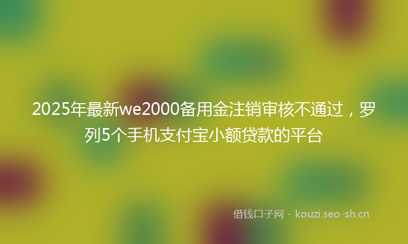 2025年最新we2000备用金注销审核不通过，罗列5个手机支付宝小额贷款的平台