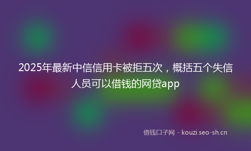 2025年最新中信信用卡被拒五次，概括五个失信人员可以借钱的网贷app