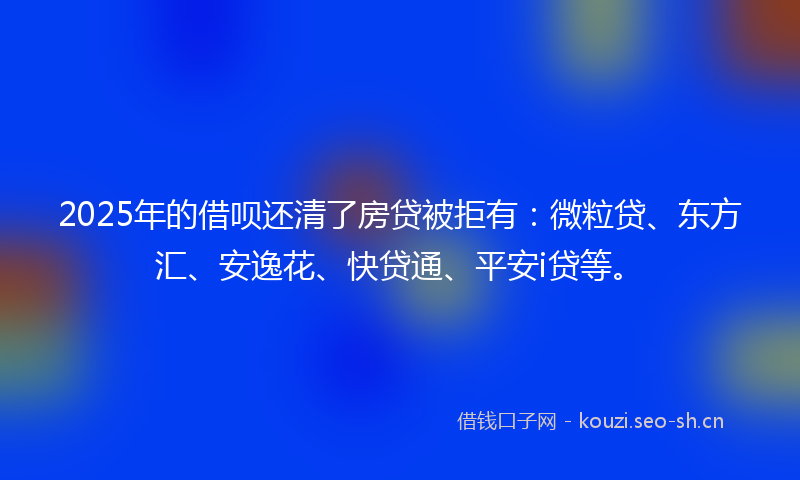 2025年的借呗还清了房贷被拒有：微粒贷、东方汇、安逸花、快贷通、平安i贷等。